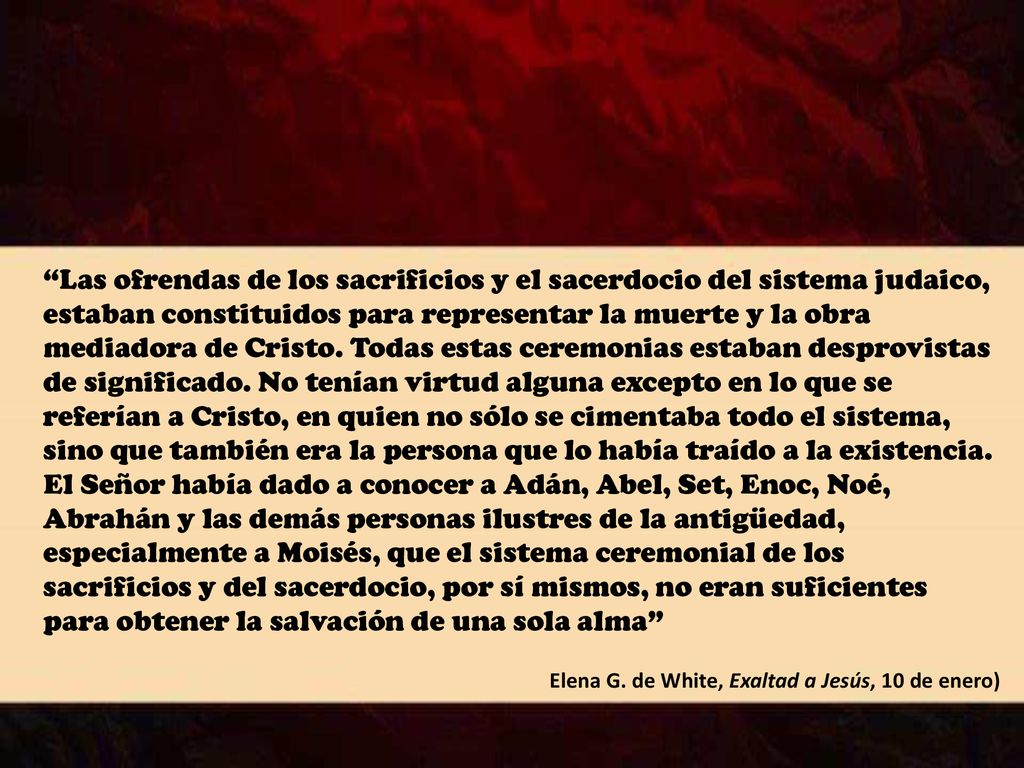 Las ofrendas de los sacrificios y el sacerdocio del sistema judaico, estaban constituidos para representar la muerte y la obra mediadora de Cristo. Todas estas ceremonias estaban desprovistas de significado. No tenían virtud alguna excepto en lo que se referían a Cristo, en quien no sólo se cimentaba todo el sistema, sino que también era la persona que lo había traído a la existencia. El Señor había dado a conocer a Adán, Abel, Set, Enoc, Noé, Abrahán y las demás personas ilustres de la antigüedad, especialmente a Moisés, que el sistema ceremonial de los sacrificios y del sacerdocio, por sí mismos, no eran suficientes para obtener la salvación de una sola alma