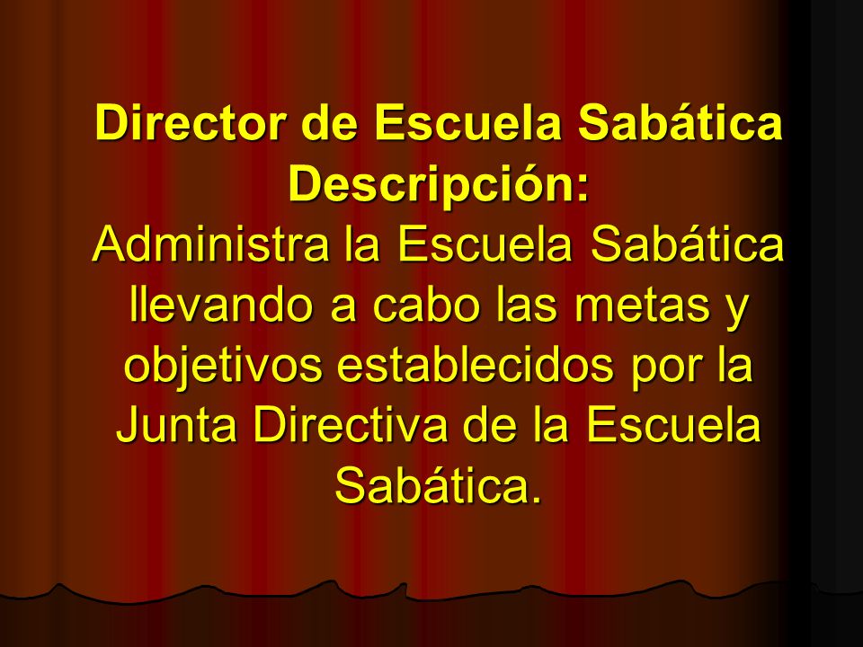 Director de Escuela Sabática Descripción: Administra la Escuela Sabática llevando a cabo las metas y objetivos establecidos por la Junta Directiva de la Escuela Sabática.