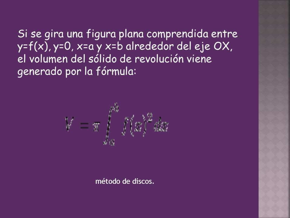 Si se gira una figura plana comprendida entre y=f(x), y=0, x=a y x=b alrededor del eje OX, el volumen del sólido de revolución viene generado por la fórmula: