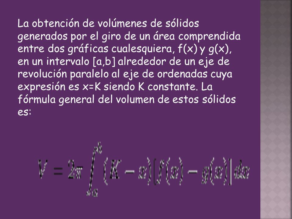 La obtención de volúmenes de sólidos generados por el giro de un área comprendida entre dos gráficas cualesquiera, f(x) y g(x), en un intervalo [a,b] alrededor de un eje de revolución paralelo al eje de ordenadas cuya expresión es x=K siendo K constante.