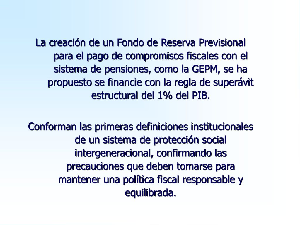 La creación de un Fondo de Reserva Previsional para el pago de compromisos fiscales con el sistema de pensiones, como la GEPM, se ha propuesto se financie con la regla de superávit estructural del 1% del PIB.
