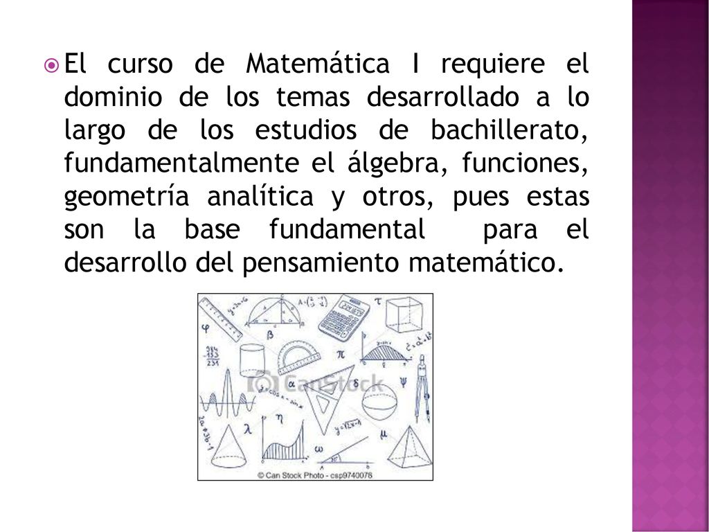 El curso de Matemática I requiere el dominio de los temas desarrollado a lo largo de los estudios de bachillerato, fundamentalmente el álgebra, funciones, geometría analítica y otros, pues estas son la base fundamental para el desarrollo del pensamiento matemático.