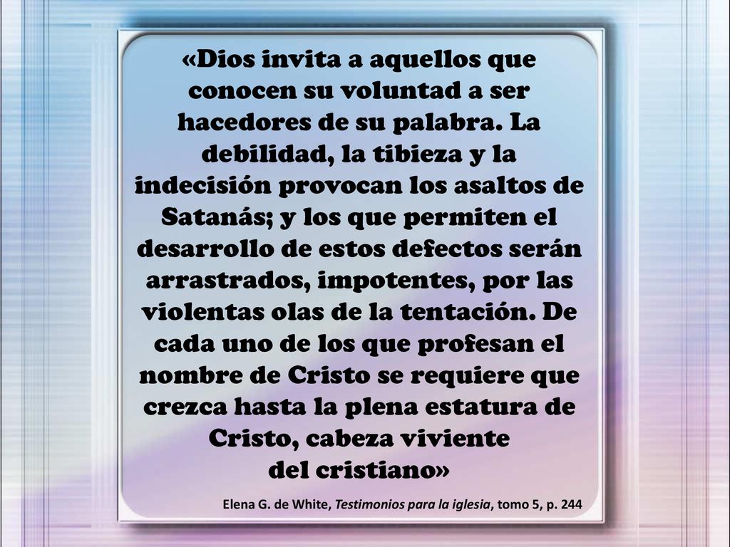 «Dios invita a aquellos que conocen su voluntad a ser hacedores de su palabra. La debilidad, la tibieza y la indecisión provocan los asaltos de Satanás; y los que permiten el desarrollo de estos defectos serán arrastrados, impotentes, por las violentas olas de la tentación. De cada uno de los que profesan el nombre de Cristo se requiere que crezca hasta la plena estatura de Cristo, cabeza viviente del cristiano»