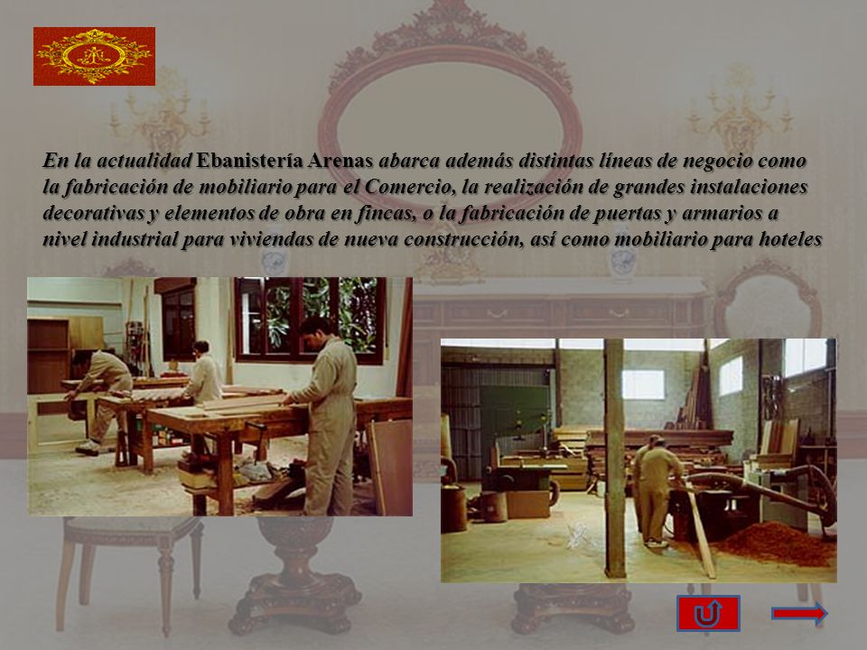 En la actualidad Ebanistería Arenas abarca además distintas líneas de negocio como la fabricación de mobiliario para el Comercio, la realización de grandes instalaciones decorativas y elementos de obra en fincas, o la fabricación de puertas y armarios a nivel industrial para viviendas de nueva construcción, así como mobiliario para hoteles