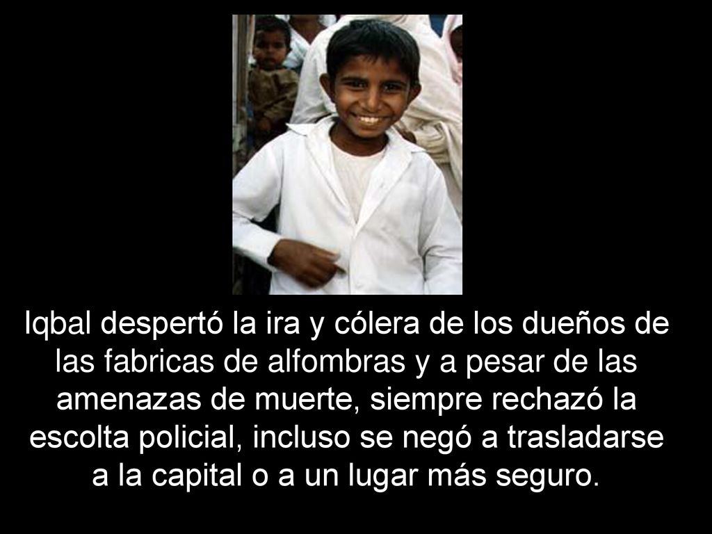Iqbal despertó la ira y cólera de los dueños de las fabricas de alfombras y a pesar de las amenazas de muerte, siempre rechazó la escolta policial, incluso se negó a trasladarse a la capital o a un lugar más seguro.