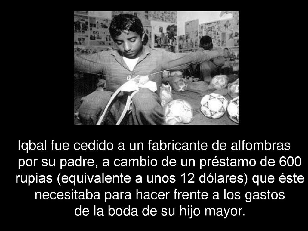 Iqbal fue cedido a un fabricante de alfombras por su padre, a cambio de un préstamo de 600 rupias (equivalente a unos 12 dólares) que éste necesitaba para hacer frente a los gastos de la boda de su hijo mayor.