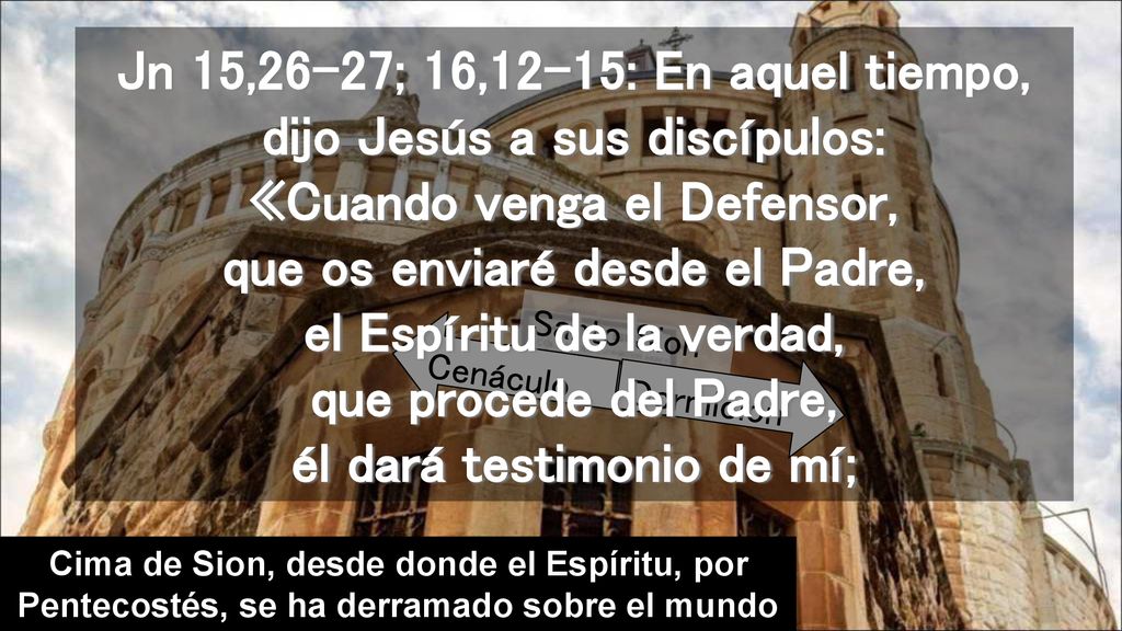 Jn 15,26-27; 16,12-15: En aquel tiempo, dijo Jesús a sus discípulos: «Cuando venga el Defensor, que os enviaré desde el Padre, el Espíritu de la verdad, que procede del Padre, él dará testimonio de mí;