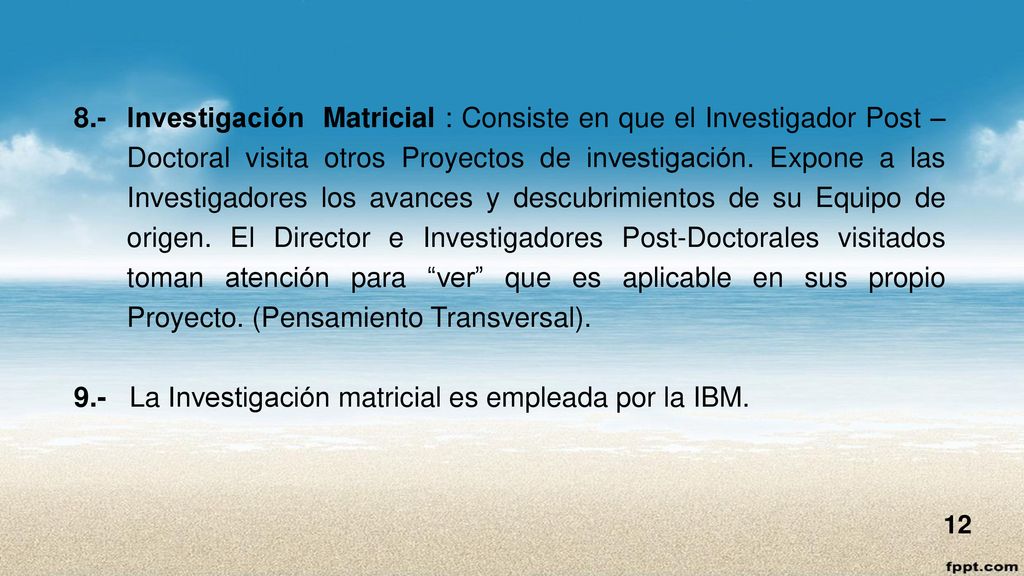 8.- Investigación Matricial : Consiste en que el Investigador Post – Doctoral visita otros Proyectos de investigación. Expone a las Investigadores los avances y descubrimientos de su Equipo de origen. El Director e Investigadores Post-Doctorales visitados toman atención para ver que es aplicable en sus propio Proyecto. (Pensamiento Transversal).