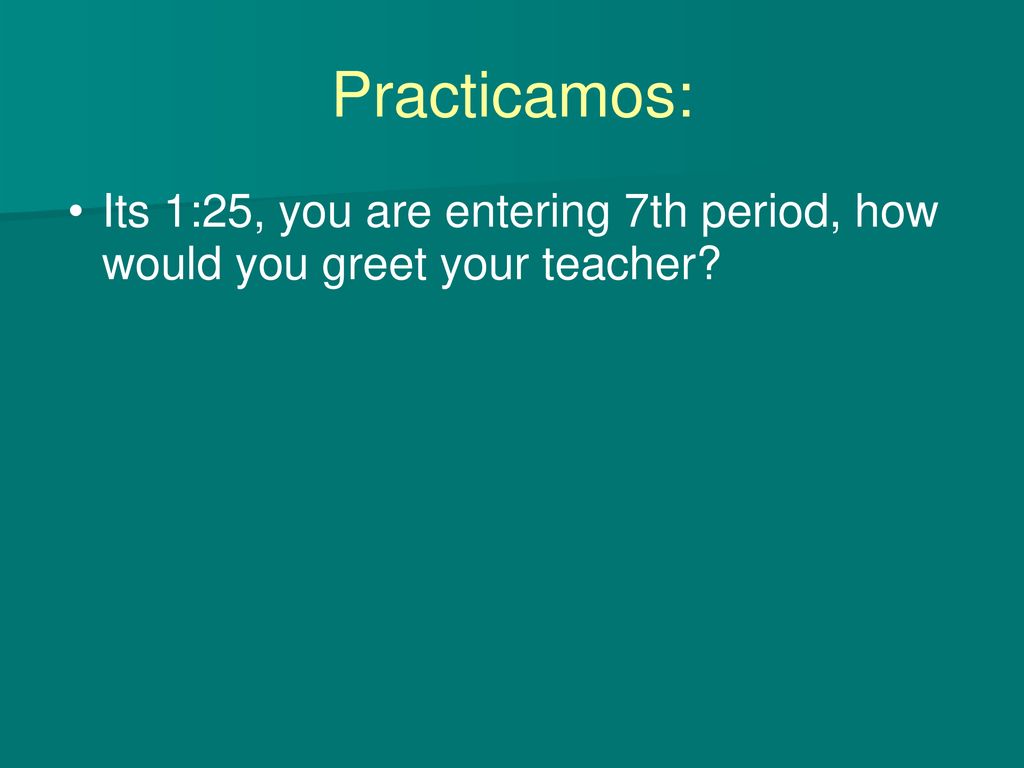 Practicamos: Its 1:25, you are entering 7th period, how would you greet your teacher