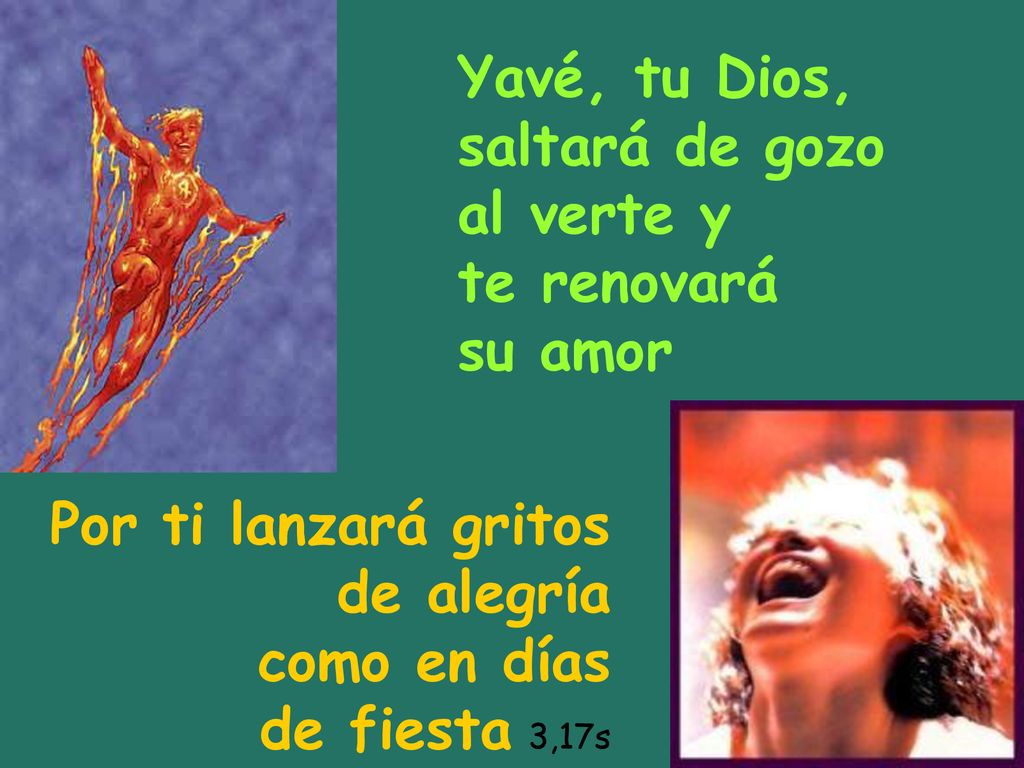 Yavé, tu Dios, saltará de gozo. al verte y. te renovará. su amor. Por ti lanzará gritos. de alegría.