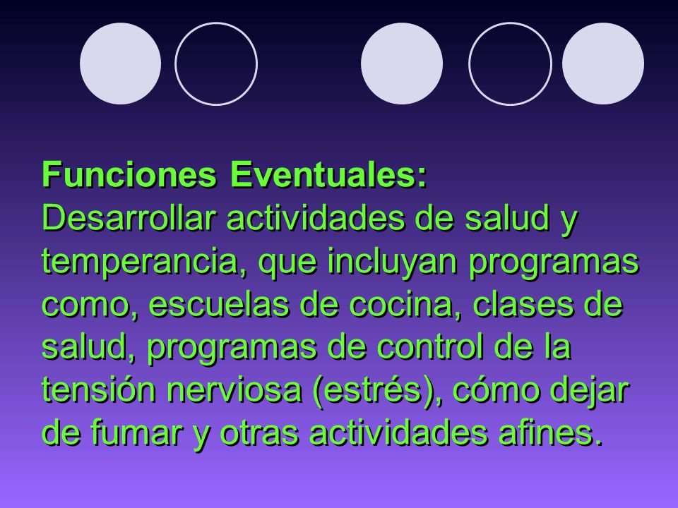 Funciones Eventuales: Desarrollar actividades de salud y temperancia, que incluyan programas como, escuelas de cocina, clases de salud, programas de control de la tensión nerviosa (estrés), cómo dejar de fumar y otras actividades afines.