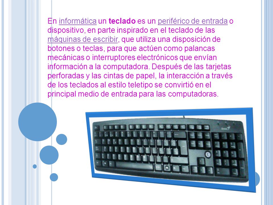 En informática un teclado es un periférico de entrada o dispositivo, en parte inspirado en el teclado de las máquinas de escribir, que utiliza una disposición de botones o teclas, para que actúen como palancas mecánicas o interruptores electrónicos que envían información a la computadora.