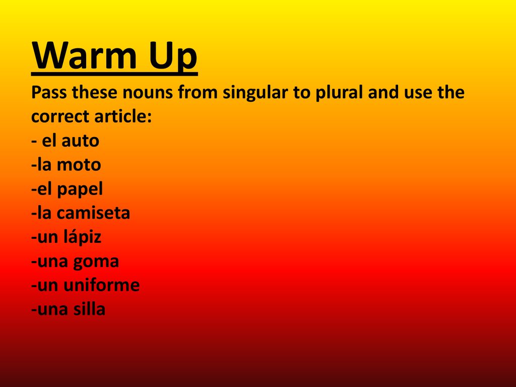 Warm Up Pass these nouns from singular to plural and use the correct article: - el auto -la moto -el papel -la camiseta -un lápiz -una goma -un uniforme -una silla