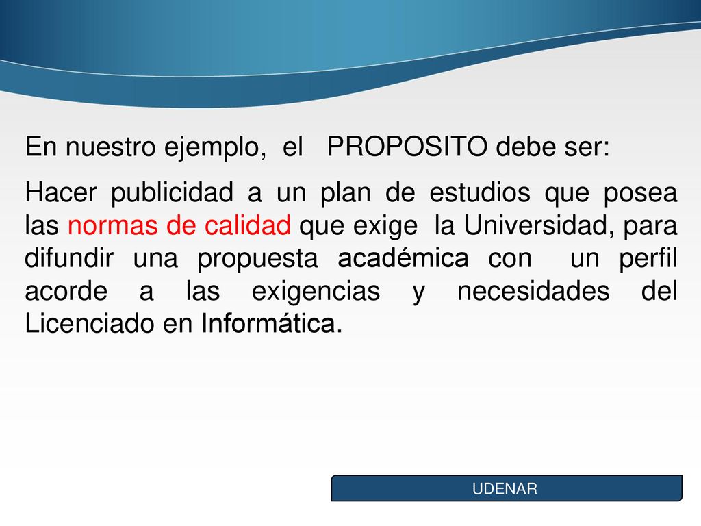En nuestro ejemplo, el PROPOSITO debe ser: Hacer publicidad a un plan de estudios que posea las normas de calidad que exige la Universidad, para difundir una propuesta académica con un perfil acorde a las exigencias y necesidades del Licenciado en Informática.