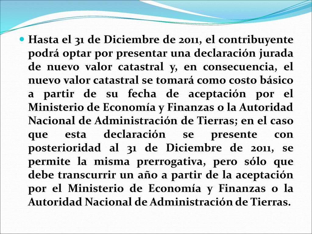 Hasta el 31 de Diciembre de 2011, el contribuyente podrá optar por presentar una declaración jurada de nuevo valor catastral y, en consecuencia, el nuevo valor catastral se tomará como costo básico a partir de su fecha de aceptación por el Ministerio de Economía y Finanzas o la Autoridad Nacional de Administración de Tierras; en el caso que esta declaración se presente con posterioridad al 31 de Diciembre de 2011, se permite la misma prerrogativa, pero sólo que debe transcurrir un año a partir de la aceptación por el Ministerio de Economía y Finanzas o la Autoridad Nacional de Administración de Tierras.