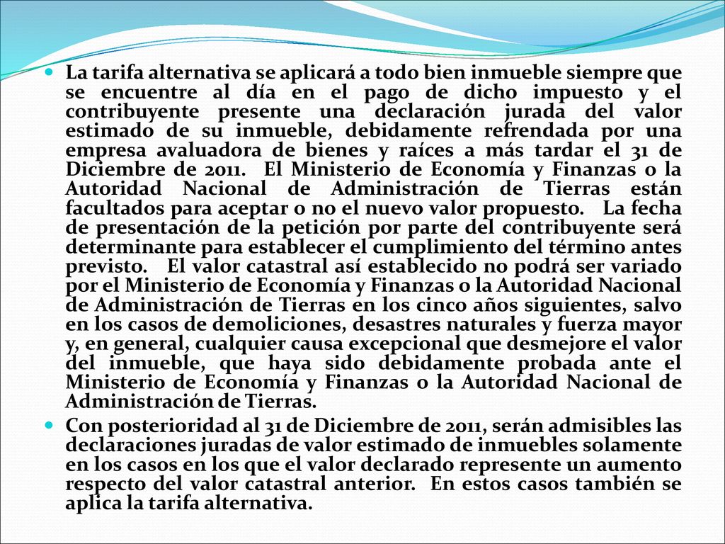 La tarifa alternativa se aplicará a todo bien inmueble siempre que se encuentre al día en el pago de dicho impuesto y el contribuyente presente una declaración jurada del valor estimado de su inmueble, debidamente refrendada por una empresa avaluadora de bienes y raíces a más tardar el 31 de Diciembre de El Ministerio de Economía y Finanzas o la Autoridad Nacional de Administración de Tierras están facultados para aceptar o no el nuevo valor propuesto. La fecha de presentación de la petición por parte del contribuyente será determinante para establecer el cumplimiento del término antes previsto. El valor catastral así establecido no podrá ser variado por el Ministerio de Economía y Finanzas o la Autoridad Nacional de Administración de Tierras en los cinco años siguientes, salvo en los casos de demoliciones, desastres naturales y fuerza mayor y, en general, cualquier causa excepcional que desmejore el valor del inmueble, que haya sido debidamente probada ante el Ministerio de Economía y Finanzas o la Autoridad Nacional de Administración de Tierras.