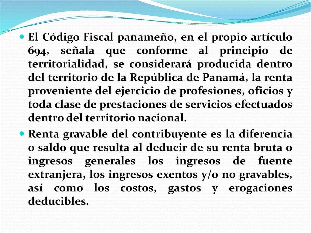 El Código Fiscal panameño, en el propio artículo 694, señala que conforme al principio de territorialidad, se considerará producida dentro del territorio de la República de Panamá, la renta proveniente del ejercicio de profesiones, oficios y toda clase de prestaciones de servicios efectuados dentro del territorio nacional.