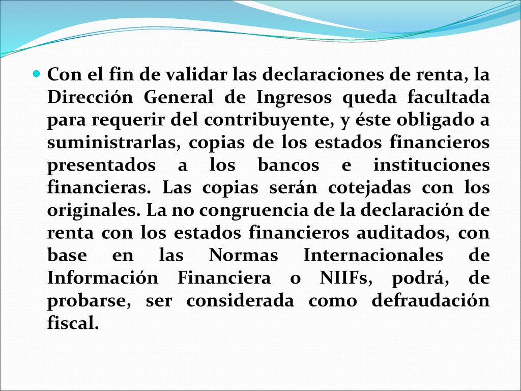 Con el fin de validar las declaraciones de renta, la Dirección General de Ingresos queda facultada para requerir del contribuyente, y éste obligado a suministrarlas, copias de los estados financieros presentados a los bancos e instituciones financieras.
