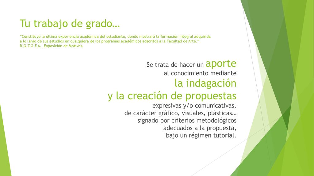 Tu trabajo de grado… Constituye la última experiencia académica del estudiante, donde mostrará la formación integral adquirida a lo largo de sus estudios en cualquiera de los programas académicos adscritos a la Facultad de Arte. R.G.T.G.F.A., Exposición de Motivos.
