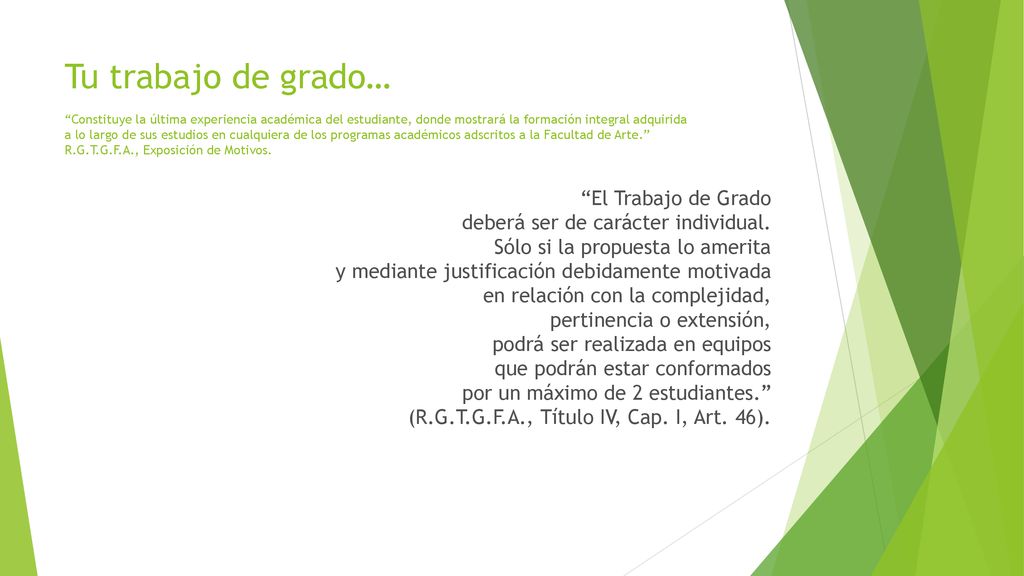 Tu trabajo de grado… Constituye la última experiencia académica del estudiante, donde mostrará la formación integral adquirida a lo largo de sus estudios en cualquiera de los programas académicos adscritos a la Facultad de Arte. R.G.T.G.F.A., Exposición de Motivos.