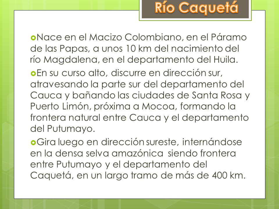 Río Caquetá Nace en el Macizo Colombiano, en el Páramo de las Papas, a unos 10 km del nacimiento del río Magdalena, en el departamento del Huila.