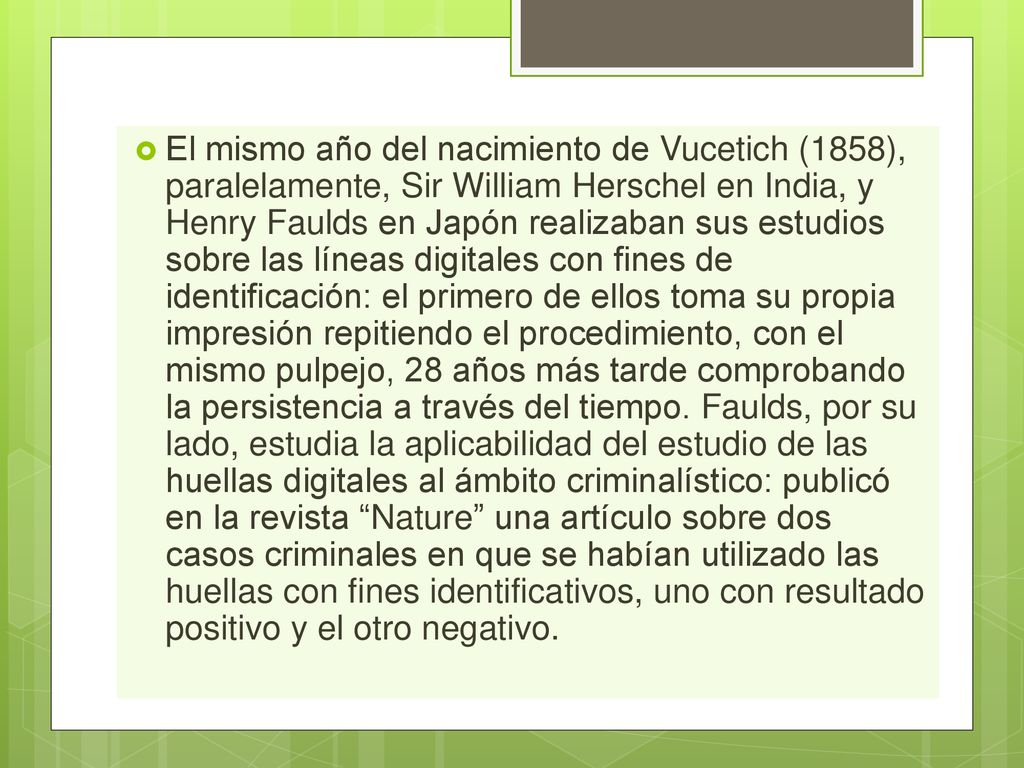 El mismo año del nacimiento de Vucetich (1858), paralelamente, Sir William Herschel en India, y Henry Faulds en Japón realizaban sus estudios sobre las líneas digitales con fines de identificación: el primero de ellos toma su propia impresión repitiendo el procedimiento, con el mismo pulpejo, 28 años más tarde comprobando la persistencia a través del tiempo.