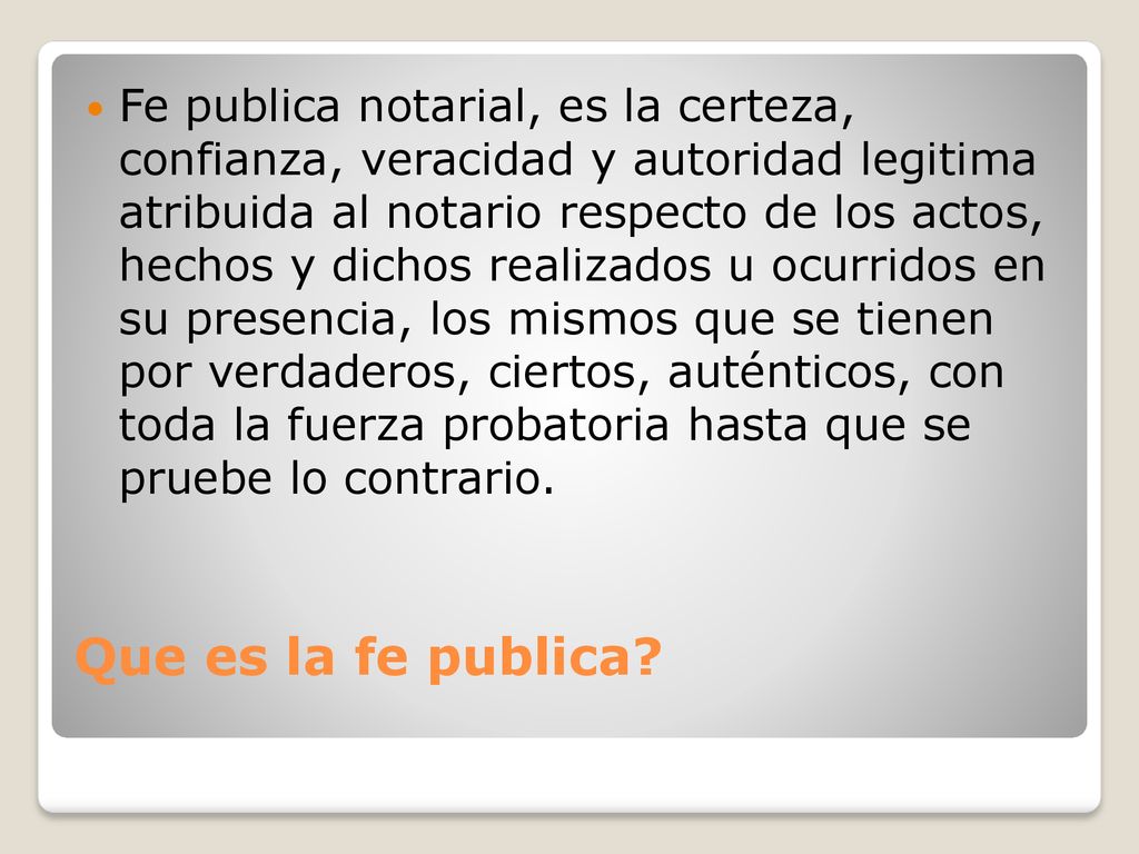 Fe publica notarial, es la certeza, confianza, veracidad y autoridad legitima atribuida al notario respecto de los actos, hechos y dichos realizados u ocurridos en su presencia, los mismos que se tienen por verdaderos, ciertos, auténticos, con toda la fuerza probatoria hasta que se pruebe lo contrario.