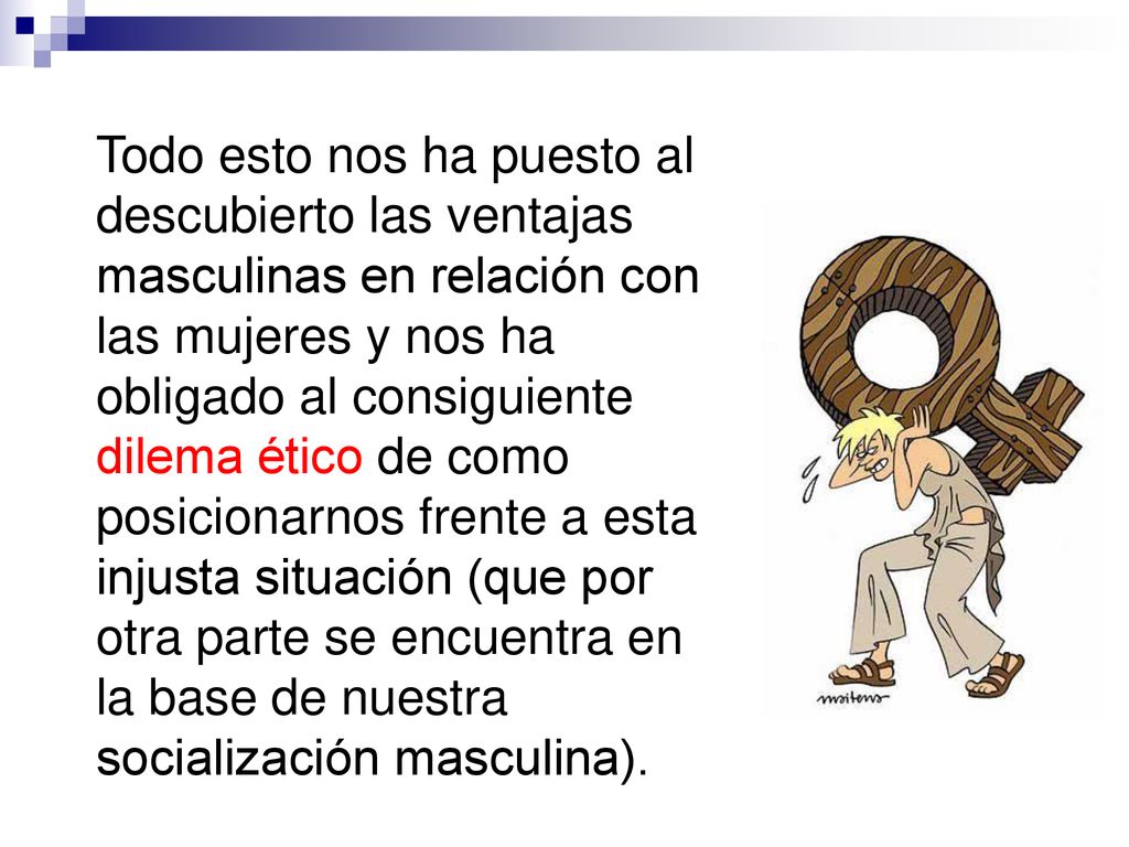 Todo esto nos ha puesto al descubierto las ventajas masculinas en relación con las mujeres y nos ha obligado al consiguiente dilema ético de como posicionarnos frente a esta injusta situación (que por otra parte se encuentra en la base de nuestra socialización masculina).