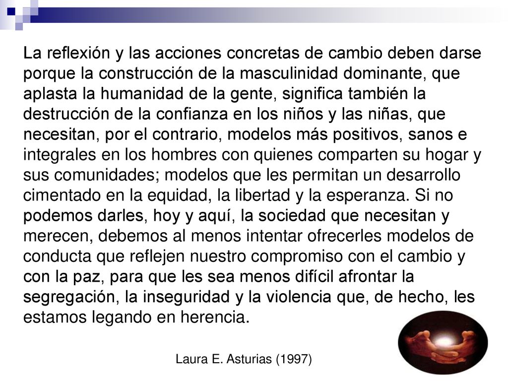 La reflexión y las acciones concretas de cambio deben darse porque la construcción de la masculinidad dominante, que aplasta la humanidad de la gente, significa también la destrucción de la confianza en los niños y las niñas, que necesitan, por el contrario, modelos más positivos, sanos e integrales en los hombres con quienes comparten su hogar y sus comunidades; modelos que les permitan un desarrollo cimentado en la equidad, la libertad y la esperanza.
