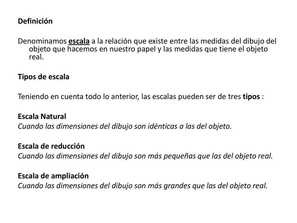 Definición Denominamos escala a la relación que existe entre las medidas del dibujo del objeto que hacemos en nuestro papel y las medidas que tiene el objeto real.