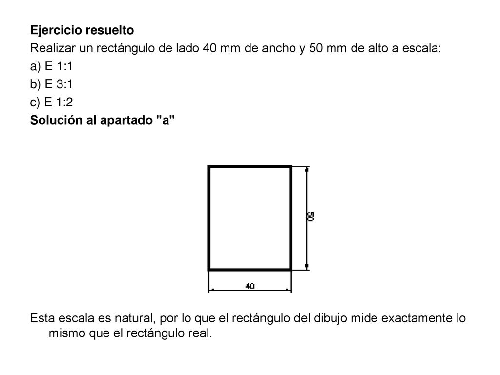 Ejercicio resuelto Realizar un rectángulo de lado 40 mm de ancho y 50 mm de alto a escala: a) E 1:1 b) E 3:1 c) E 1:2 Solución al apartado a Esta escala es natural, por lo que el rectángulo del dibujo mide exactamente lo mismo que el rectángulo real.