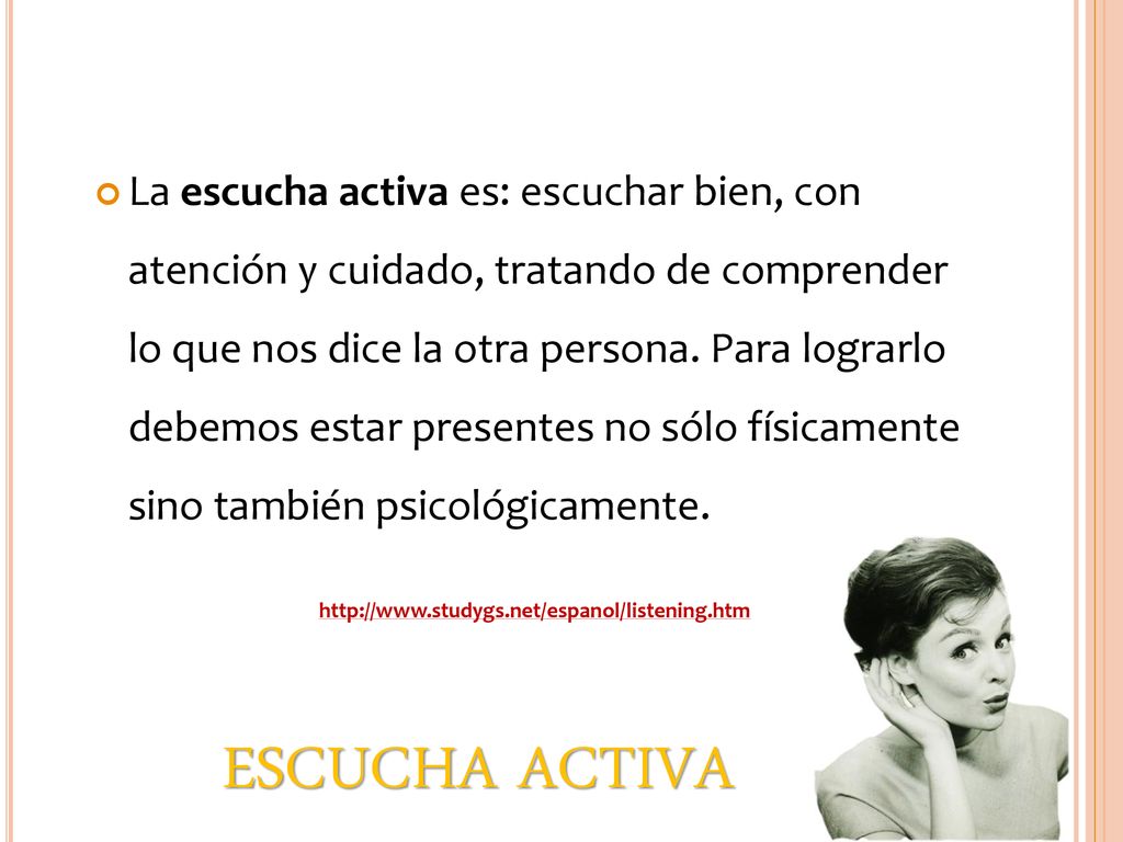 La escucha activa es: escuchar bien, con atención y cuidado, tratando de comprender lo que nos dice la otra persona. Para lograrlo debemos estar presentes no sólo físicamente sino también psicológicamente.