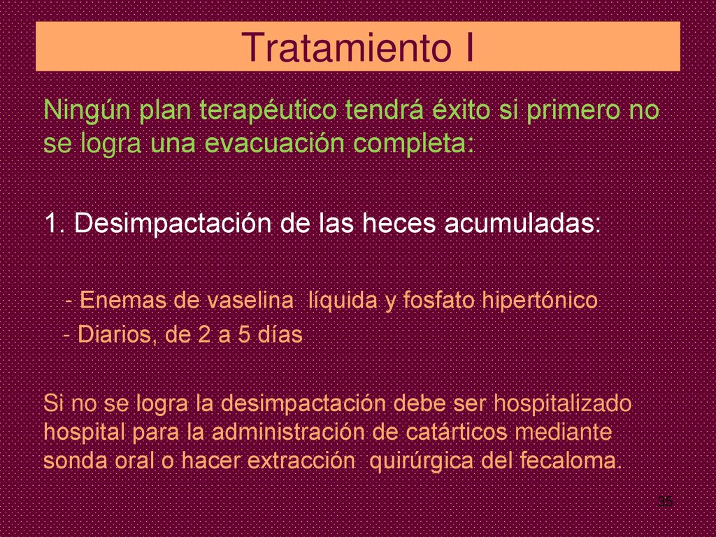Tratamiento I Ningún plan terapéutico tendrá éxito si primero no se logra una evacuación completa: 1. Desimpactación de las heces acumuladas: