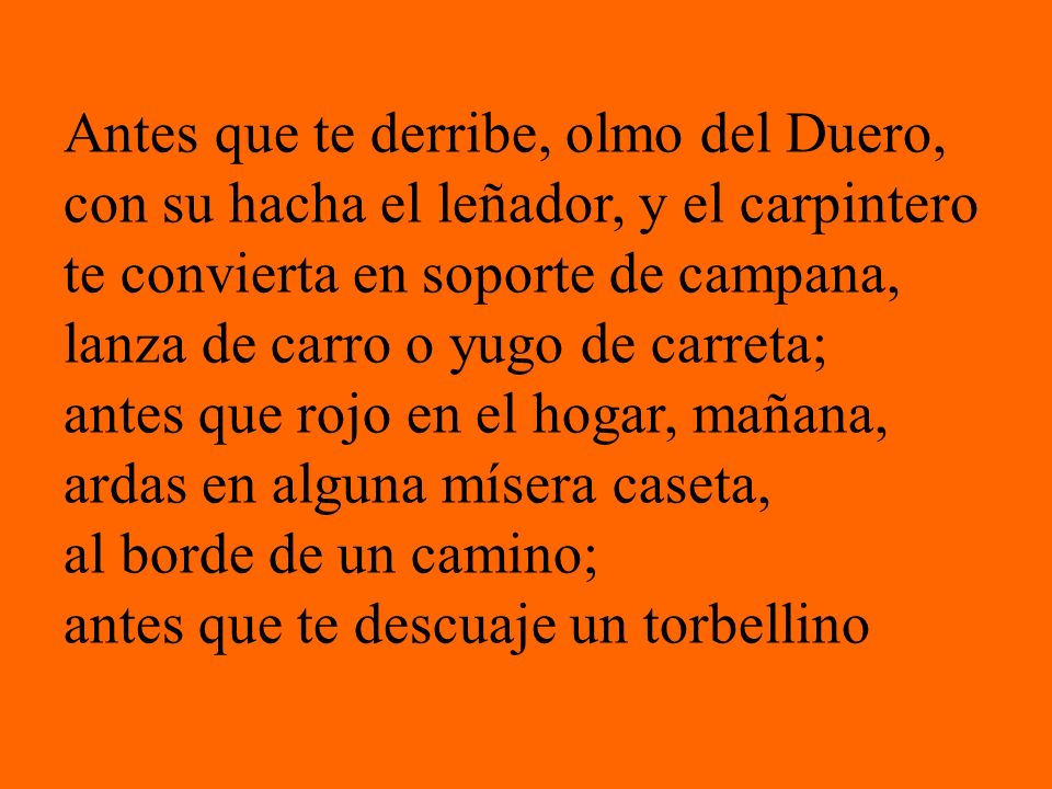 Antes que te derribe, olmo del Duero, con su hacha el leñador, y el carpintero te convierta en soporte de campana, lanza de carro o yugo de carreta; antes que rojo en el hogar, mañana, ardas en alguna mísera caseta, al borde de un camino; antes que te descuaje un torbellino