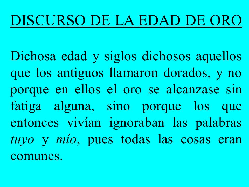 DISCURSO DE LA EDAD DE ORO Dichosa edad y siglos dichosos aquellos que los antiguos llamaron dorados, y no porque en ellos el oro se alcanzase sin fatiga alguna, sino porque los que entonces vivían ignoraban las palabras tuyo y mío, pues todas las cosas eran comunes.