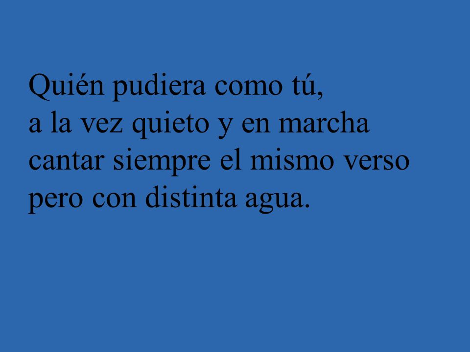 Quién pudiera como tú, a la vez quieto y en marcha cantar siempre el mismo verso pero con distinta agua.