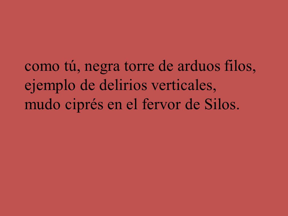 como tú, negra torre de arduos filos, ejemplo de delirios verticales, mudo ciprés en el fervor de Silos.
