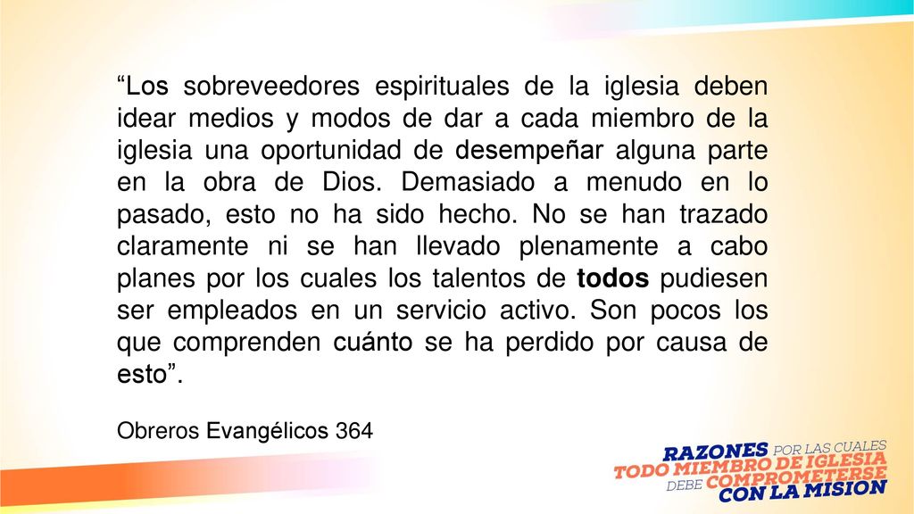 Los sobreveedores espirituales de la iglesia deben idear medios y modos de dar a cada miembro de la iglesia una oportunidad de desempeñar alguna parte en la obra de Dios. Demasiado a menudo en lo pasado, esto no ha sido hecho. No se han trazado claramente ni se han llevado plenamente a cabo planes por los cuales los talentos de todos pudiesen ser empleados en un servicio activo. Son pocos los que comprenden cuánto se ha perdido por causa de esto .