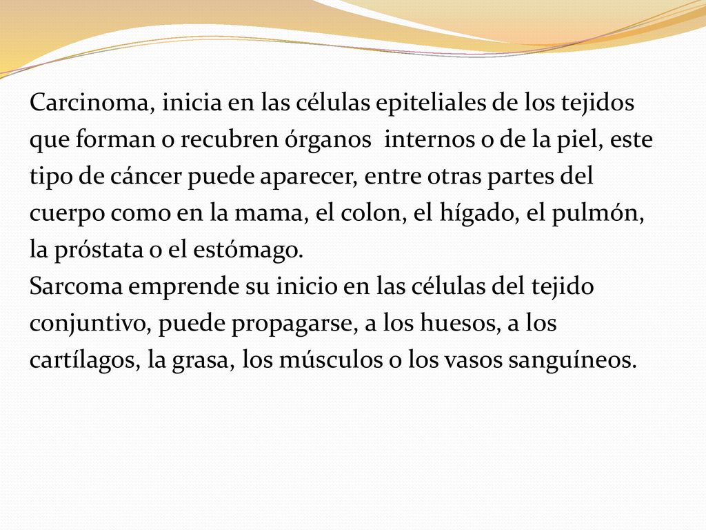 Carcinoma, inicia en las células epiteliales de los tejidos que forman o recubren órganos internos o de la piel, este tipo de cáncer puede aparecer, entre otras partes del cuerpo como en la mama, el colon, el hígado, el pulmón, la próstata o el estómago.