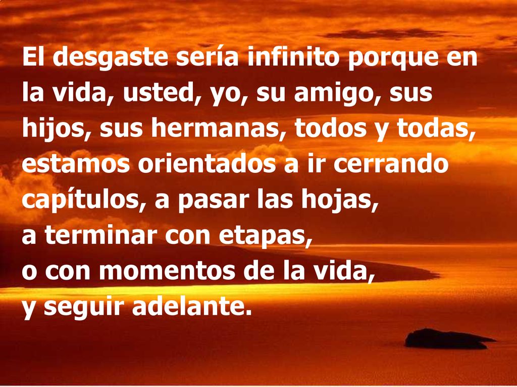 El desgaste sería infinito porque en la vida, usted, yo, su amigo, sus hijos, sus hermanas, todos y todas, estamos orientados a ir cerrando capítulos, a pasar las hojas, a terminar con etapas, o con momentos de la vida, y seguir adelante.