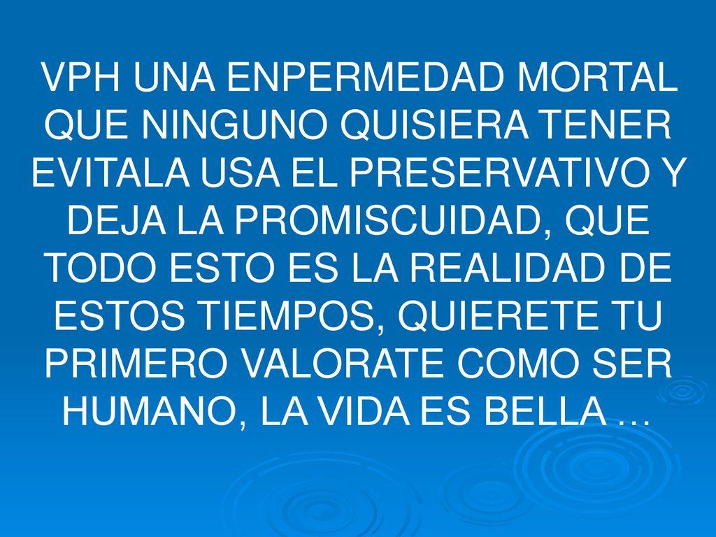 VPH UNA ENPERMEDAD MORTAL QUE NINGUNO QUISIERA TENER EVITALA USA EL PRESERVATIVO Y DEJA LA PROMISCUIDAD, QUE TODO ESTO ES LA REALIDAD DE ESTOS TIEMPOS, QUIERETE TU PRIMERO VALORATE COMO SER HUMANO, LA VIDA ES BELLA …