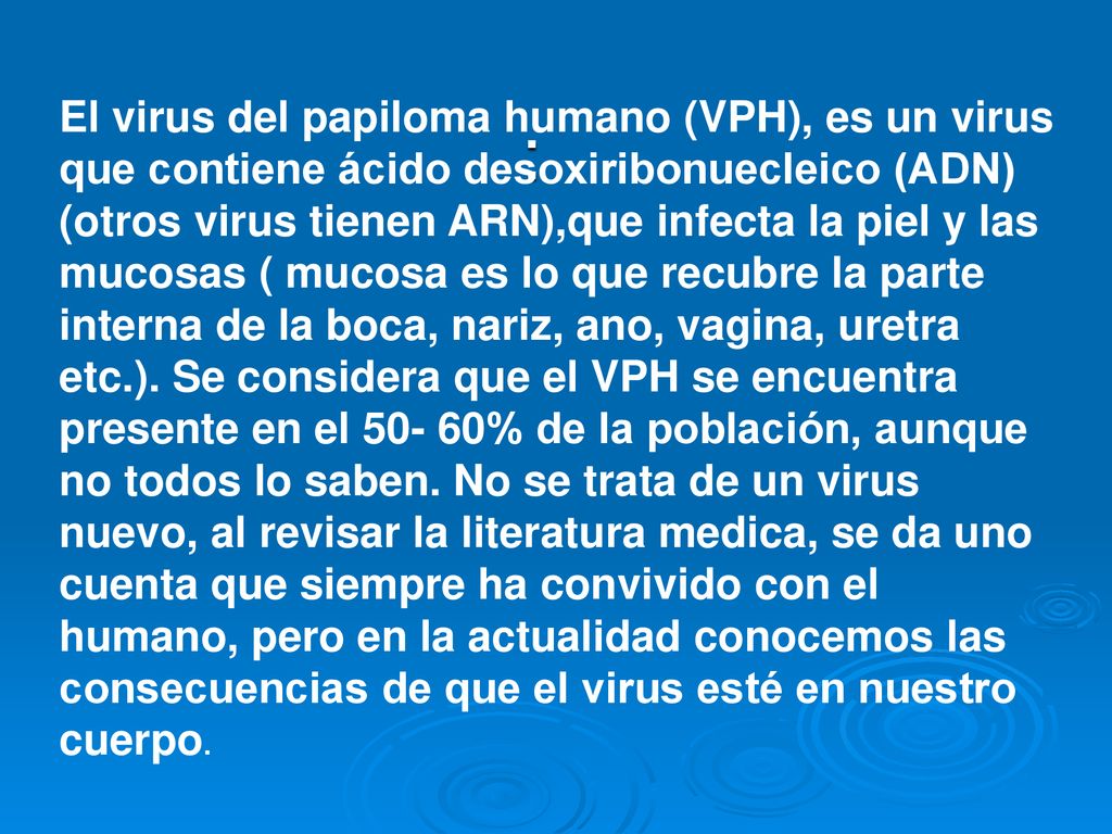 El virus del papiloma humano (VPH), es un virus que contiene ácido desoxiribonuecleico (ADN) (otros virus tienen ARN),que infecta la piel y las mucosas ( mucosa es lo que recubre la parte interna de la boca, nariz, ano, vagina, uretra etc.). Se considera que el VPH se encuentra presente en el % de la población, aunque no todos lo saben. No se trata de un virus nuevo, al revisar la literatura medica, se da uno cuenta que siempre ha convivido con el humano, pero en la actualidad conocemos las consecuencias de que el virus esté en nuestro cuerpo.