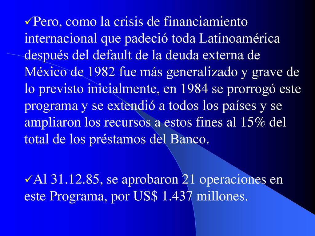 Pero, como la crisis de financiamiento internacional que padeció toda Latinoamérica después del default de la deuda externa de México de 1982 fue más generalizado y grave de lo previsto inicialmente, en 1984 se prorrogó este programa y se extendió a todos los países y se ampliaron los recursos a estos fines al 15% del total de los préstamos del Banco.