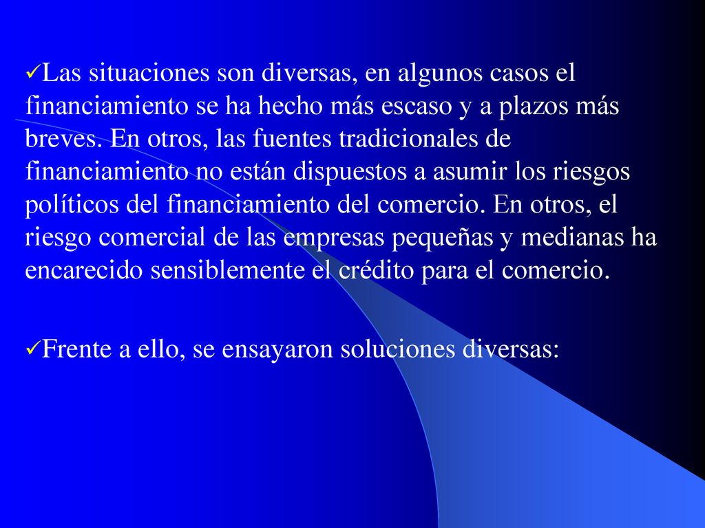 Las situaciones son diversas, en algunos casos el financiamiento se ha hecho más escaso y a plazos más breves. En otros, las fuentes tradicionales de financiamiento no están dispuestos a asumir los riesgos políticos del financiamiento del comercio. En otros, el riesgo comercial de las empresas pequeñas y medianas ha encarecido sensiblemente el crédito para el comercio.