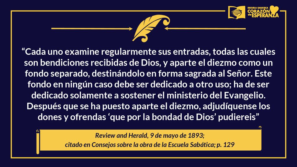 Cada uno examine regularmente sus entradas, todas las cuales son bendiciones recibidas de Dios, y aparte el diezmo como un fondo separado, destinándolo en forma sagrada al Señor. Este fondo en ningún caso debe ser dedicado a otro uso; ha de ser dedicado solamente a sostener el ministerio del Evangelio. Después que se ha puesto aparte el diezmo, adjudíquense los dones y ofrendas ‘que por la bondad de Dios’ pudiereis