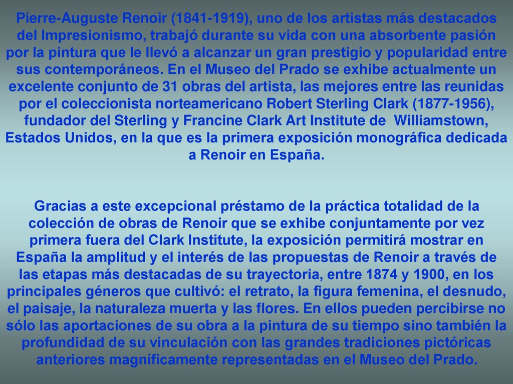 Pierre-Auguste Renoir ( ), uno de los artistas más destacados del Impresionismo, trabajó durante su vida con una absorbente pasión por la pintura que le llevó a alcanzar un gran prestigio y popularidad entre sus contemporáneos. En el Museo del Prado se exhibe actualmente un excelente conjunto de 31 obras del artista, las mejores entre las reunidas por el coleccionista norteamericano Robert Sterling Clark ( ), fundador del Sterling y Francine Clark Art Institute de Williamstown, Estados Unidos, en la que es la primera exposición monográfica dedicada a Renoir en España.