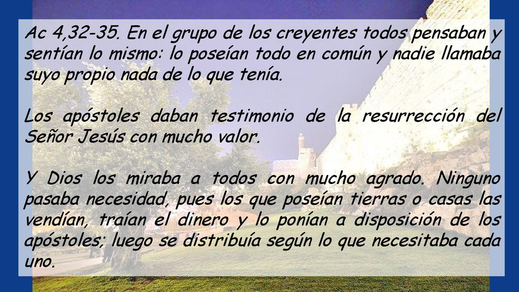 Ac 4, En el grupo de los creyentes todos pensaban y sentían lo mismo: lo poseían todo en común y nadie llamaba suyo propio nada de lo que tenía.