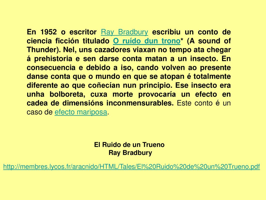 En 1952 o escritor Ray Bradbury escribiu un conto de ciencia ficción titulado O ruído dun trono* (A sound of Thunder). Nel, uns cazadores viaxan no tempo ata chegar á prehistoria e sen darse conta matan a un insecto. En consecuencia e debido a iso, cando volven ao presente danse conta que o mundo en que se atopan é totalmente diferente ao que coñecían nun principio. Ese insecto era unha bolboreta, cuxa morte provocaría un efecto en cadea de dimensións inconmensurables. Este conto é un caso de efecto mariposa.