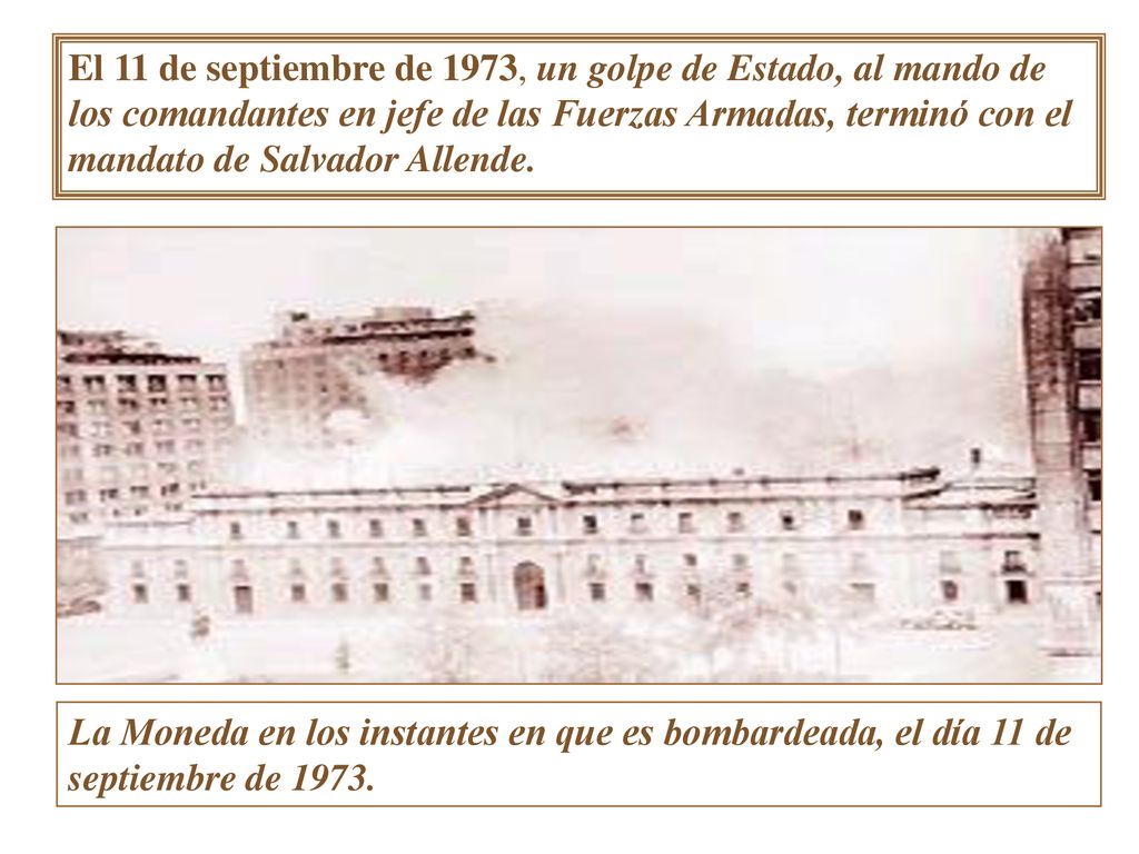 El 11 de septiembre de 1973, un golpe de Estado, al mando de los comandantes en jefe de las Fuerzas Armadas, terminó con el mandato de Salvador Allende.