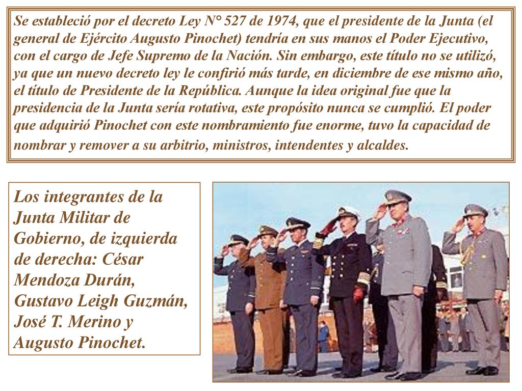 Se estableció por el decreto Ley N° 527 de 1974, que el presidente de la Junta (el general de Ejército Augusto Pinochet) tendría en sus manos el Poder Ejecutivo, con el cargo de Jefe Supremo de la Nación. Sin embargo, este título no se utilizó, ya que un nuevo decreto ley le confirió más tarde, en diciembre de ese mismo año, el título de Presidente de la República. Aunque la idea original fue que la presidencia de la Junta sería rotativa, este propósito nunca se cumplió. El poder que adquirió Pinochet con este nombramiento fue enorme, tuvo la capacidad de nombrar y remover a su arbitrio, ministros, intendentes y alcaldes.